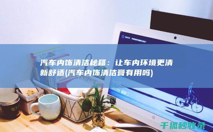 汽车内饰清洁秘籍：让车内环境更清新舒适 (汽车内饰清洁膏有用吗)