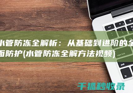 水管防冻全解析：从基础到进阶的全面防护 (水管防冻全解方法视频)
