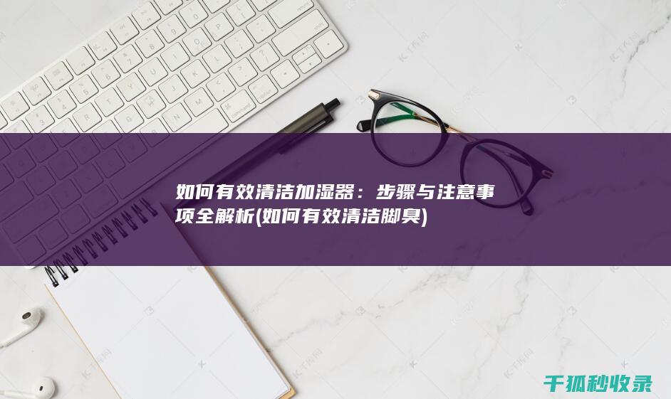 如何有效清洁加湿器：步骤与注意事项全解析 (如何有效清洁脚臭)