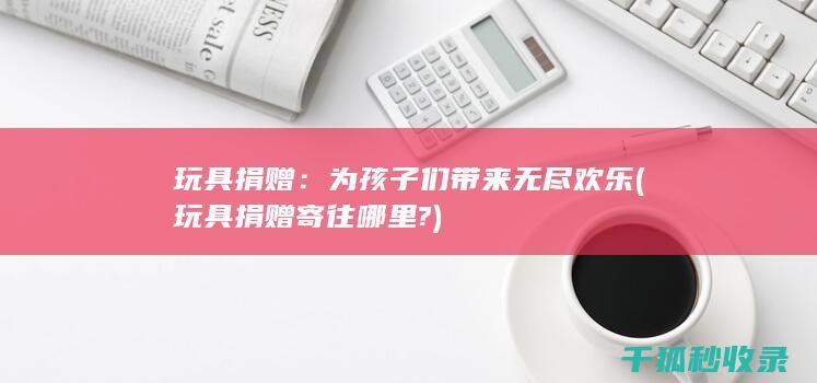 玩具捐赠：为孩子们带来无尽欢乐 (玩具捐赠寄往哪里?)