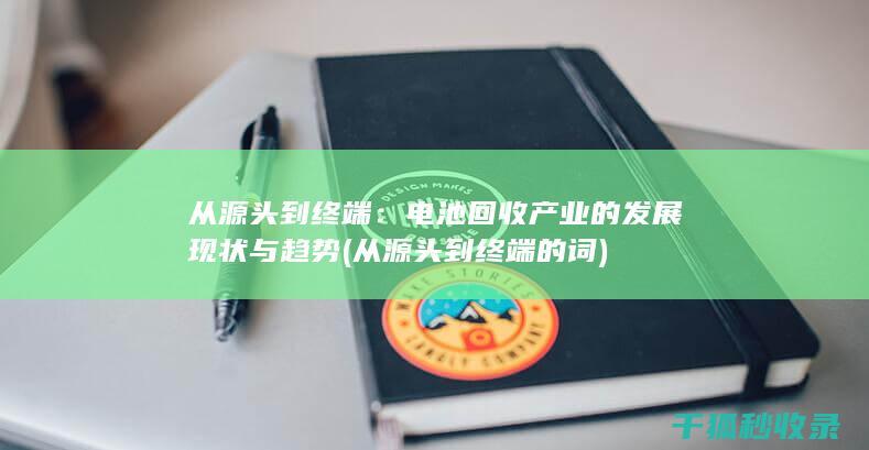 从源头到终端：电池回收产业的发展现状与趋势 (从源头到终端的词)