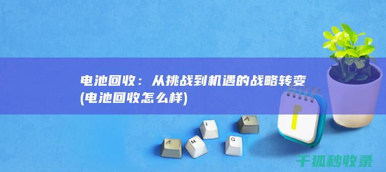 电池回收：从挑战到机遇的战略转变 (电池回收怎么样)