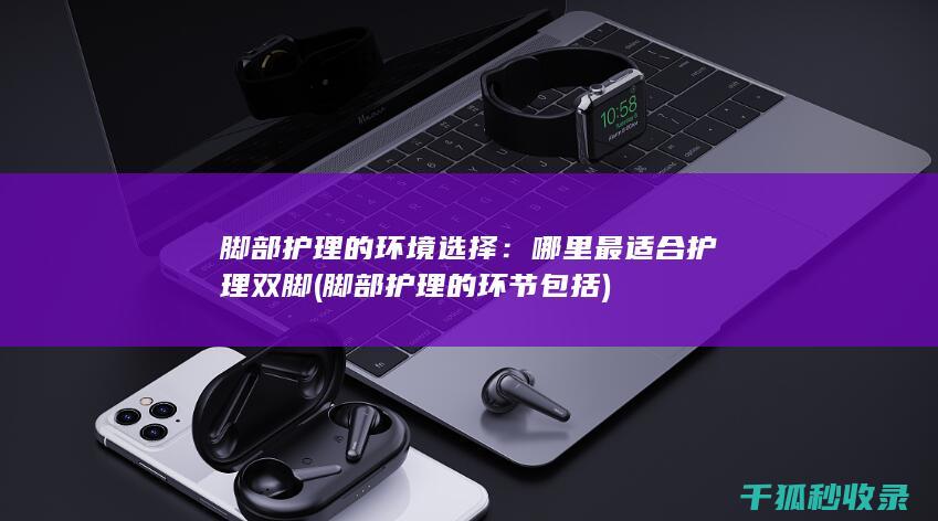脚部护理的环境选择：哪里最适合护理双脚 (脚部护理的环节包括)