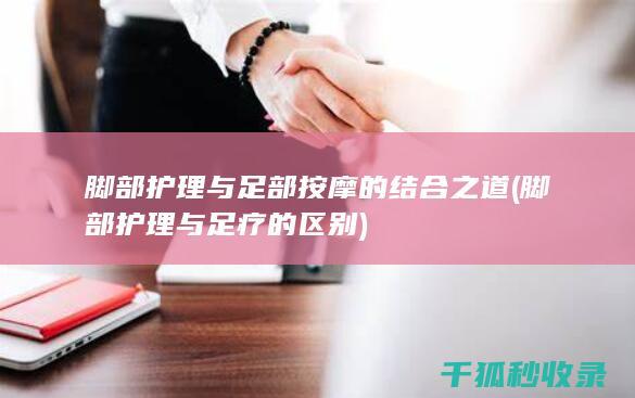 脚部护理与足部按摩的结合之道 (脚部护理与足疗的区别)