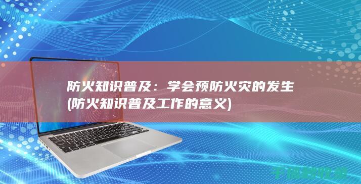 防火知识普及：学会预防火灾的发生 (防火知识普及工作的意义)
