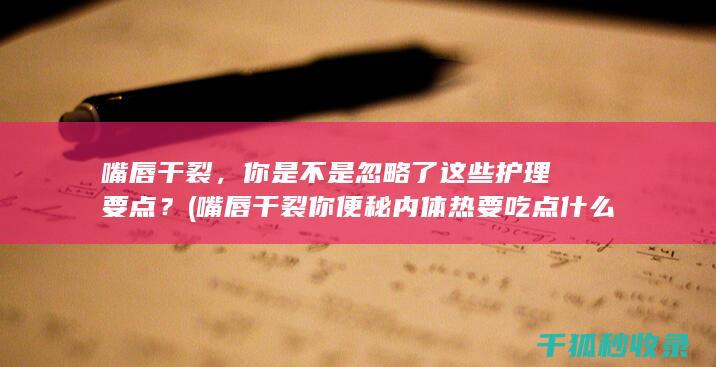 嘴唇干裂，你是不是忽略了这些护理要点？ (嘴唇干裂你便秘内体热要吃点什么药)