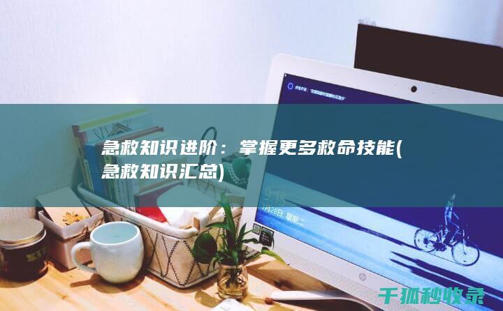 急救知识进阶：掌握更多救命技能 (急救知识汇总)