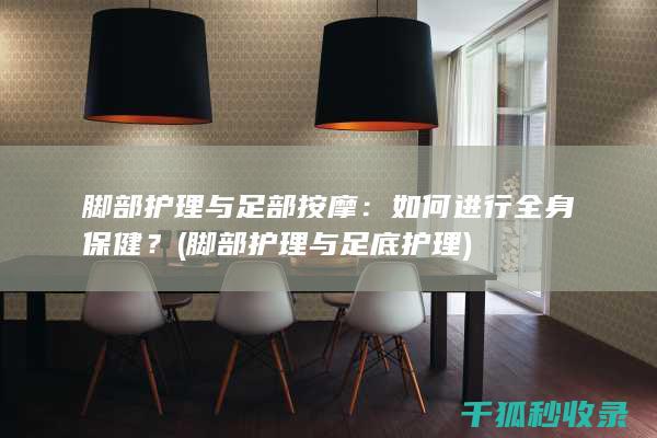 脚部护理与足部按摩：如何进行全身保健？ (脚部护理与足底护理)