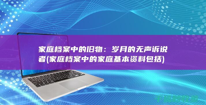 家庭档案中的旧物：岁月的无声诉说者 (家庭档案中的家庭基本资料包括)