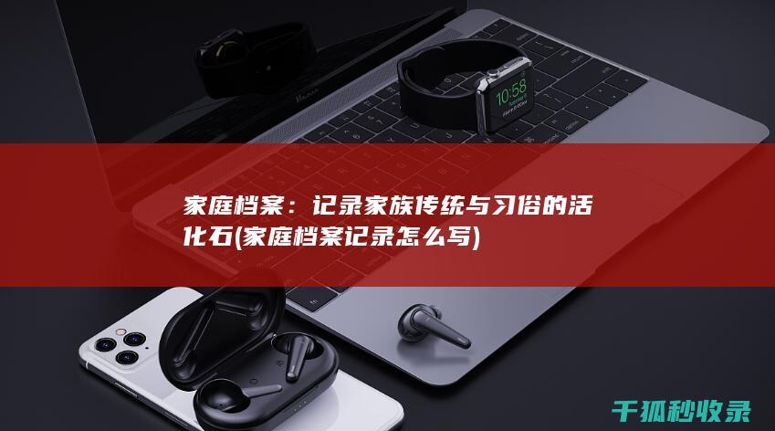 家庭档案：记录家族传统与习俗的活化石 (家庭档案记录怎么写)