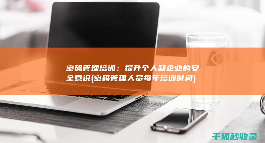 密码管理培训：提升个人和企业的安全意识 (密码管理人员每年培训时间)
