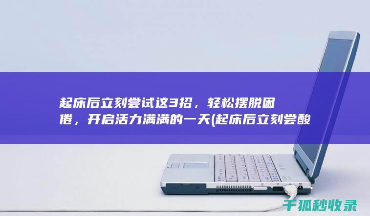 起床后立刻尝试这3招，轻松摆脱困倦，开启活力满满的一天 (起床后立刻尝酸奶好吗)