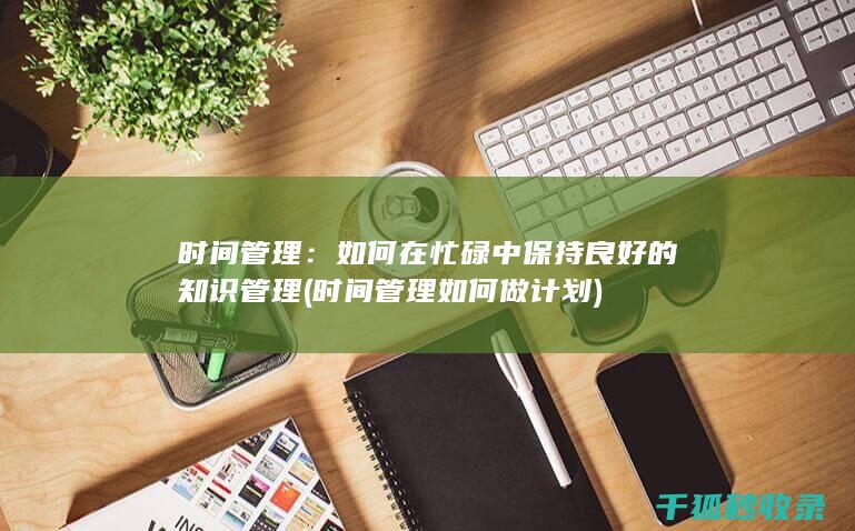 时间管理：如何在忙碌中保持良好的知识管理 (时间管理如何做计划)