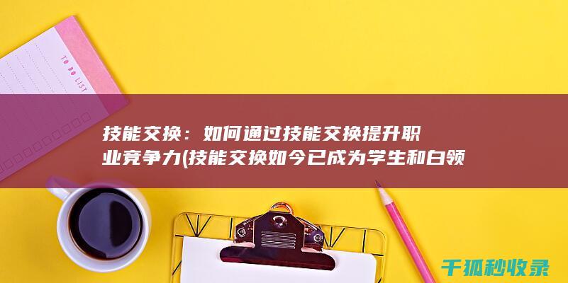 技能交换：如何通过技能交换提升职业竞争力 (技能交换如今已成为学生和白领)