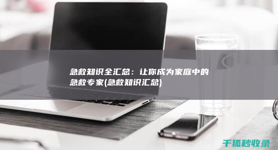 急救知识全汇总：让你成为家庭中的急救专家 (急救知识汇总)