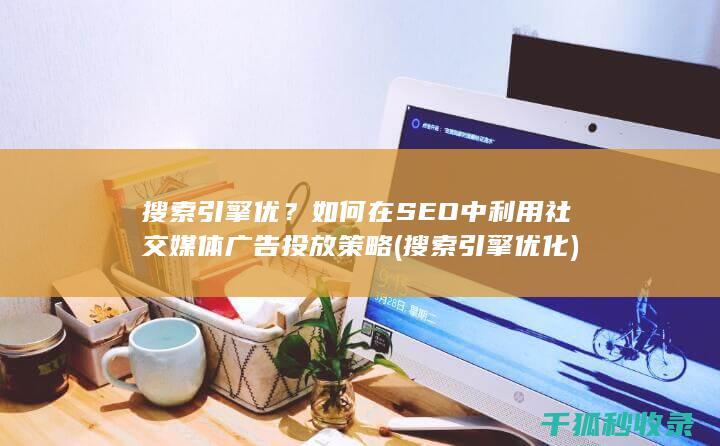 搜索引擎优？如何在SEO中利用社交媒体广告投放策略 (搜索引擎优化)