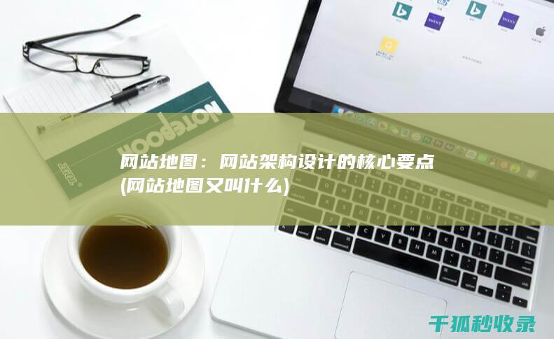 网站地图：网站架构设计的核心要点 (网站地图又叫什么)
