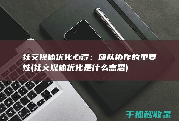 社交媒体优化心得：团队协作的重要性 (社交媒体优化是什么意思)