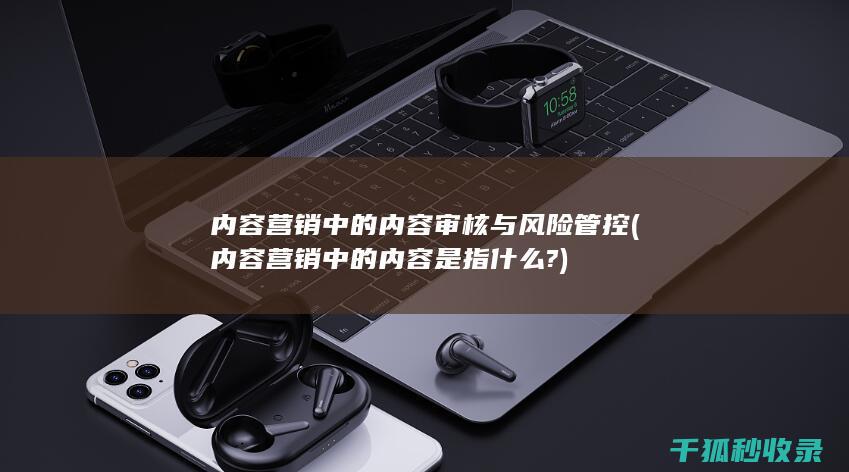 内容营销中的内容审核与风险管控 (内容营销中的内容是指什么?)