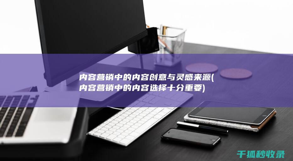 内容营销中的内容创意与灵感来源 (内容营销中的内容选择十分重要)