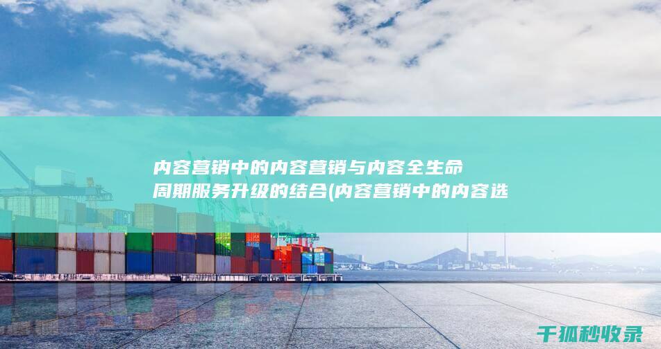 内容营销中的内容营销与内容全生命周期服务升级的结合 (内容营销中的内容选择十分重要)