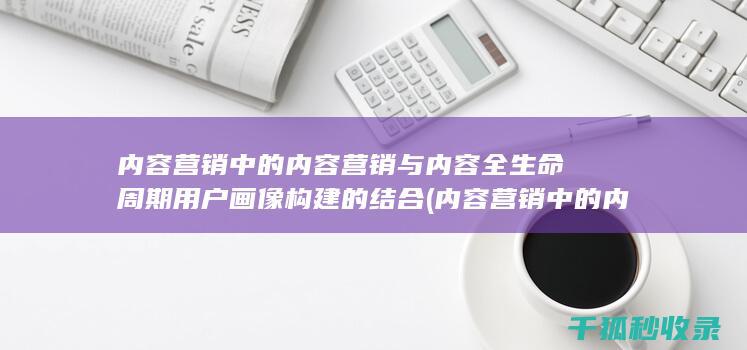内容营销中的内容营销与内容全生命周期用户画像构建的结合 (内容营销中的内容是指什么?)