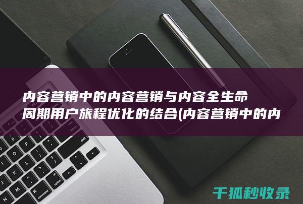 内容营销中的内容营销与内容全生命周期用户旅程优化的结合 (内容营销中的内容是指什么?)
