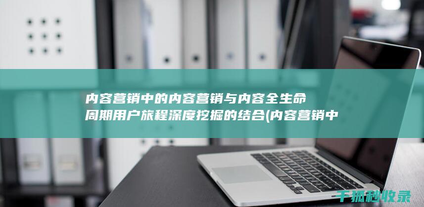 内容营销中的内容营销与内容全生命周期用户旅程深度挖掘的结合 (内容营销中的内容选择十分重要)