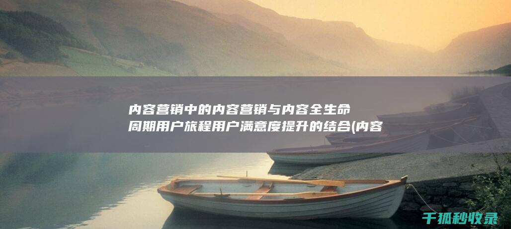 内容营销中的内容营销与内容全生命周期用户旅程用户满意度提升的结合 (内容营销中的内容是指什么?)