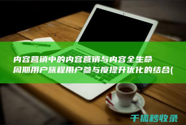 内容营销中的内容营销与内容全生命周期用户旅程用户参与度提升优化的结合 (内容营销中的内容选择十分重要)