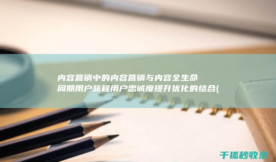 内容营销中的内容营销与内容全生命周期用户旅程用户忠诚度提升优化的结合 (内容营销中的内容选择十分重要)