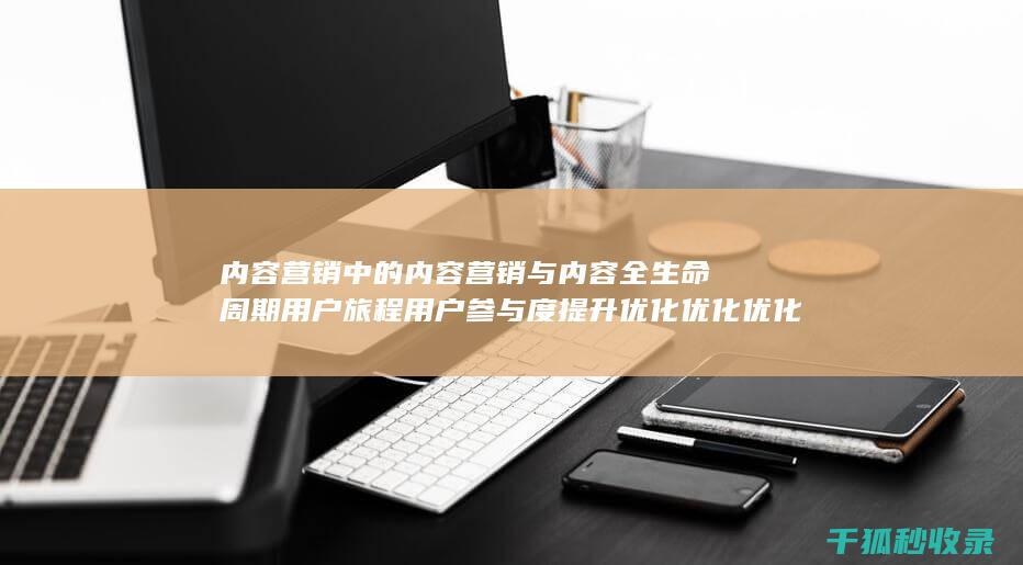 内容营销中的内容营销与内容全生命周期用户旅程用户参与度提升优化优化优化的结合 (内容营销中的内容选择十分重要)