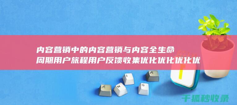 内容营销中的内容营销与内容全生命周期用户旅程用户反馈收集优化优化优化优化优化优化优化的结合 (内容营销中的内容选择十分重要)