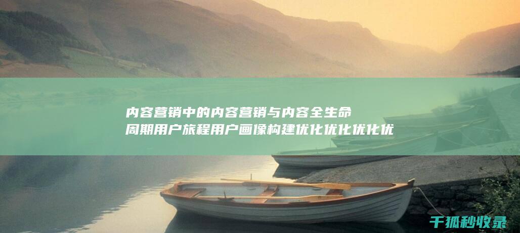 内容营销中的内容营销与内容全生命周期用户旅程用户画像构建优化优化优化优化优化优化优化优化的结合 (内容营销中的内容选择十分重要)