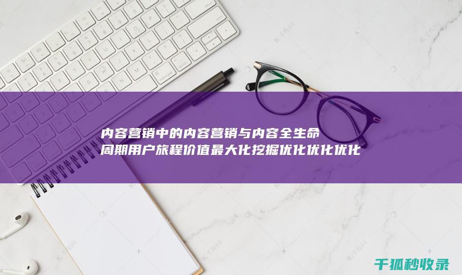 内容营销中的内容营销与内容全生命周期用户旅程价值最大化挖掘优化优化优化优化优化优化优化优化优化优化优化优化的结合 (内容营销中的内容是指什么?)