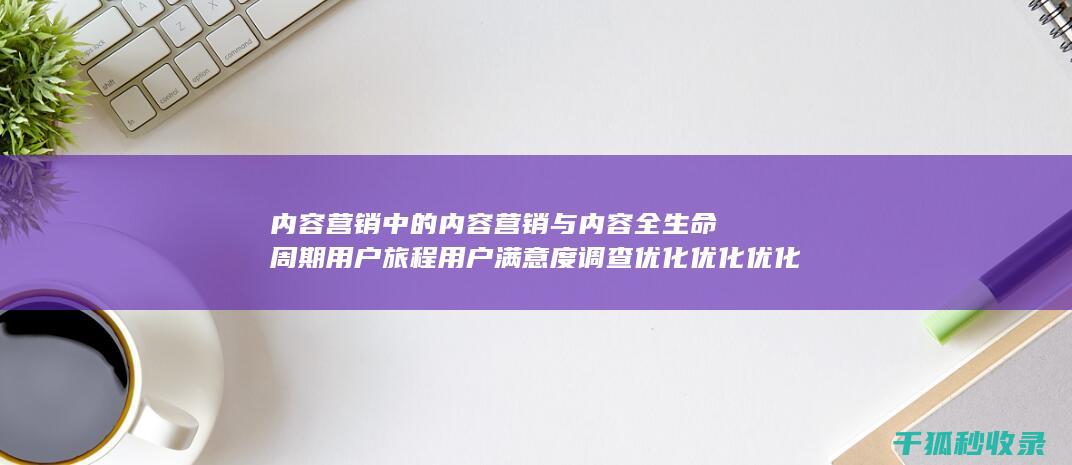 内容营销中的内容营销与内容全生命周期用户旅程用户满意度调查优化优化优化优化优化优化优化优化优化优化优化优化优化优化优化优化的结合 (内容营销中的内容是指什么?)
