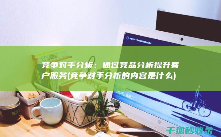 竞争对手分析：通过竞品分析提升客户服务 (竞争对手分析的内容是什么)