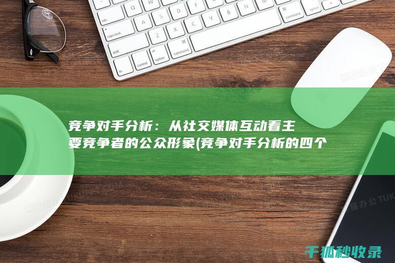 竞争对手分析：从社交媒体互动看主要竞争者的公众形象 (竞争对手分析的四个要素)