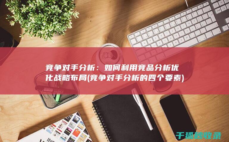 竞争对手分析：如何利用竞品分析优化战略布局 (竞争对手分析的四个要素)
