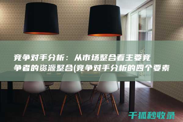 竞争对手分析：从市场整合看主要竞争者的资源整合 (竞争对手分析的四个要素)