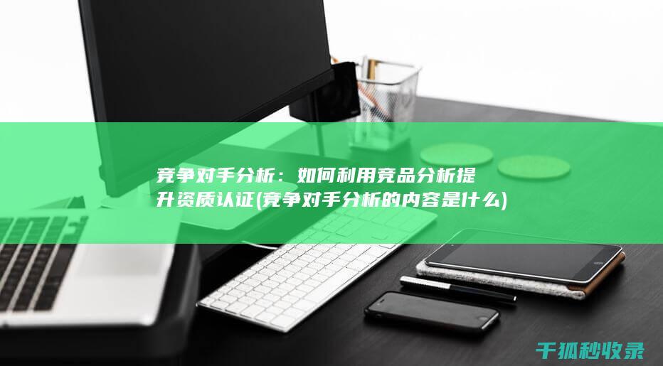 竞争对手分析：如何利用竞品分析提升资质认证 (竞争对手分析的内容是什么)