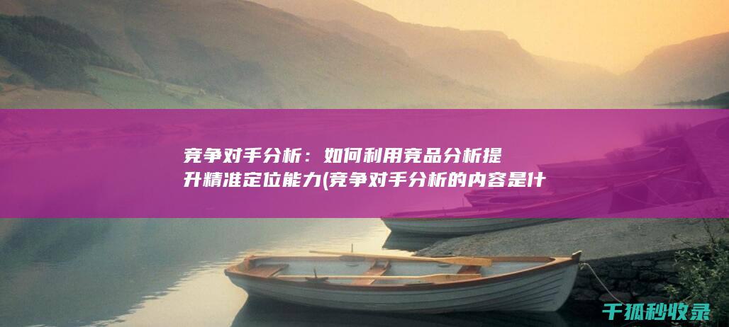 竞争对手分析：如何利用竞品分析提升精准定位能力 (竞争对手分析的内容是什么)