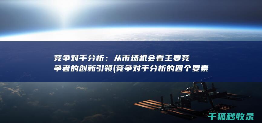 竞争对手分析：从市场机会看主要竞争者的创新引领 (竞争对手分析的四个要素)