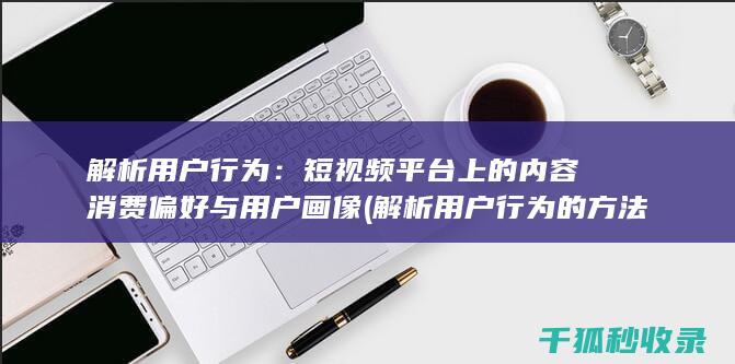 解析用户行为：短视频平台上的内容消费偏好与用户画像 (解析用户行为的方法)