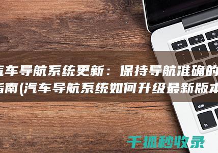 汽车导航系统更新：保持导航准确的指南 (汽车导航系统如何升级最新版本)