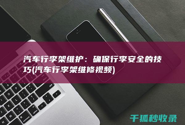 汽车行李架维护：确保行李安全的技巧 (汽车行李架维修视频)