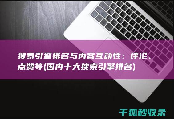 搜索引擎排名与内容互动性：评论、点赞等 (国内十大搜索引擎排名)