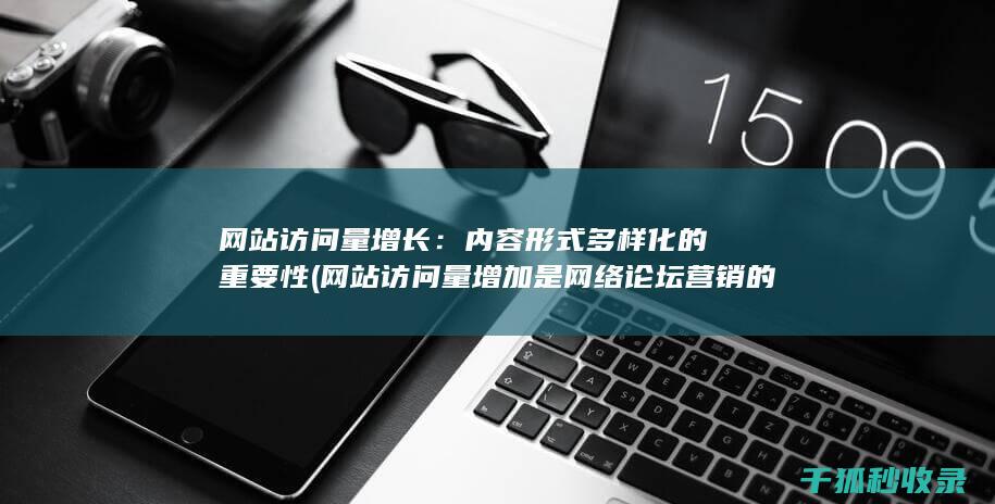 网站访问量增长：内容形式多样化的重要性 (网站访问量增加是网络论坛营销的直接效果)
