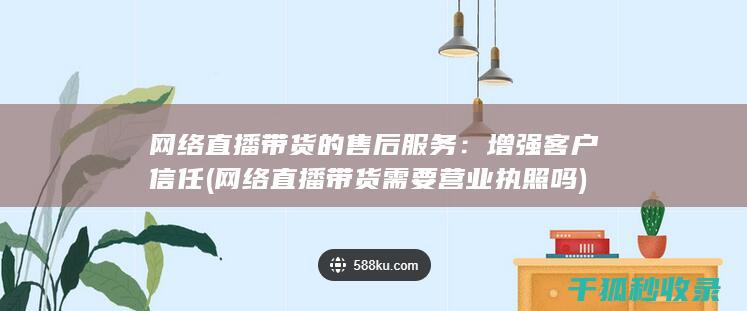 网络直播带货的售后服务：增强客户信任 (网络直播带货需要营业执照吗)