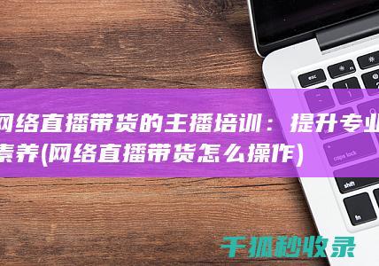 网络直播带货的主播培训：提升专业素养 (网络直播带货怎么操作)
